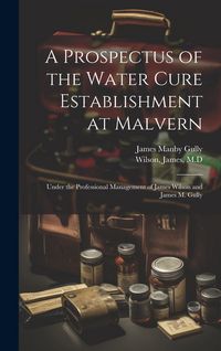 Produktbild: A Prospectus of the Water Cure Establishment at Malvern: Under the Professional Management of James Wilson and James M. Gully