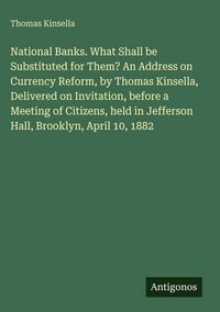 Produktbild: National Banks. What Shall be Substituted for Them? An Address on Currency Reform, by Thomas Kinsella, Delivered on Invitation, before a Meeting of Citizens, held in Jefferson Hall, Brooklyn, April 10, 1882