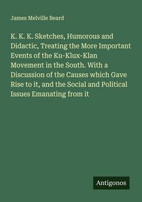 Produktbild: K. K. K. Sketches, Humorous and Didactic, Treating the More Important Events of the Ku-Klux-Klan Movement in the South. With a Discussion of the Causes which Gave Rise to it, and the Social and Political Issues Emanating from it