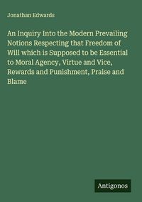 Produktbild: An Inquiry Into the Modern Prevailing Notions Respecting that Freedom of Will which is Supposed to be Essential to Moral Agency, Virtue and Vice, Rewards and Punishment, Praise and Blame