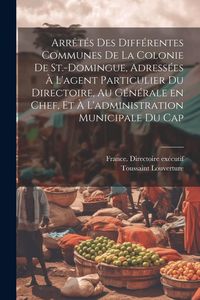 Produktbild: Arr&ecirc;t&eacute;s des diff&eacute;rentes communes de la colonie de St.-Domingue, adress&eacute;es &agrave; l'agent particulier du Directoire, au g&eacute;n&eacute;rale en chef, et &agrave; l'administrat