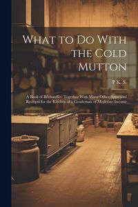 Produktbild: What to Do With the Cold Mutton: A Book of R&eacute;chauff&eacute;s. Together With Many Other Approved Receipts for the Kitchen of a Gentleman of Moderate Income