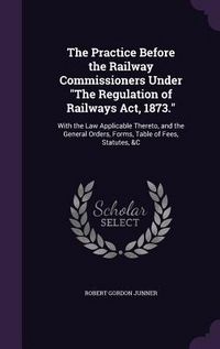 Produktbild: The Practice Before the Railway Commissioners Under The Regulation of Railways Act, 1873.: With the Law Applicable Thereto, and the General Orders, Fo