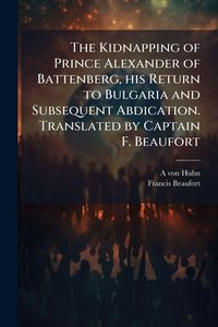 Produktbild: The Kidnapping of Prince Alexander of Battenberg, his Return to Bulgaria and Subsequent Abdication. Translated by Captain F. Beaufort
