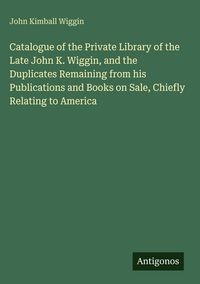Produktbild: Catalogue of the Private Library of the Late John K. Wiggin, and the Duplicates Remaining from his Publications and Books on Sale, Chiefly Relating to