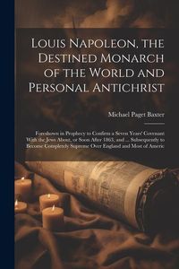 Produktbild: Louis Napoleon, the Destined Monarch of the World and Personal Antichrist: Foreshown in Prophecy to Confirm a Seven Years' Covenant With the Jews Abou