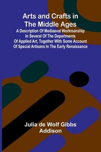 Produktbild: Arts and Crafts in the Middle Ages; A Description of Mediaeval Workmanship in Several of the Departments of Applied Art, Together with Some Account of