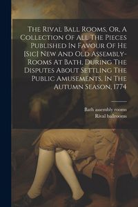 Produktbild: The Rival Ball Rooms, Or, A Collection Of All The Pieces Published In Favour Of He [sic] New And Old Assembly-rooms At Bath, During The Disputes About