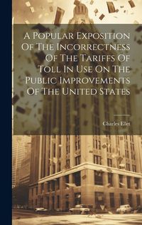Produktbild: A Popular Exposition Of The Incorrectness Of The Tariffs Of Toll In Use On The Public Improvements Of The United States