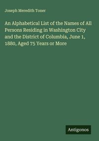 Produktbild: An Alphabetical List of the Names of All Persons Residing in Washington City and the District of Columbia, June 1, 1880, Aged 75 Years or More