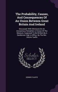 Produktbild: The Probability, Causes, And Consequences Of An Union Between Great Britain And Ireland: Discussed: With Strictures On An Anonymous Pamphlet, In Favou