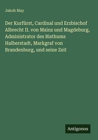 Produktbild: Der Kurf&uuml;rst, Cardinal und Erzbischof Albrecht II. von Mainz und Magdeburg, Administrator des Bisthums Halberstadt, Markgraf von Brandenburg, und sein