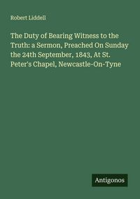 Produktbild: The Duty of Bearing Witness to the Truth: a Sermon, Preached On Sunday the 24th September, 1843, At St. Peter's Chapel, Newcastle-On-Tyne