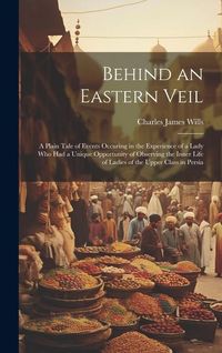 Produktbild: Behind an Eastern Veil: A Plain Tale of Events Occuring in the Experience of a Lady Who Had a Unique Opportunity of Observing the Inner Life o