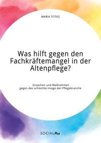 Produktbild: Was hilft gegen den Fachkr&auml;ftemangel in der Altenpflege? Ursachen und Ma&szlig;nahmen gegen das schlechte Image der Pflegebranche