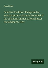 Produktbild: Primitive Tradition Recognised in Holy Scripture: a Sermon Preached in the Cathedral Church of Winchester, September 27, 1837
