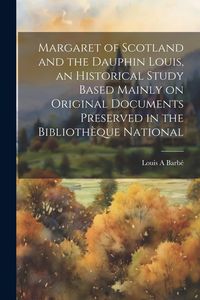 Produktbild: Margaret of Scotland and the Dauphin Louis, an Historical Study Based Mainly on Original Documents Preserved in the Biblioth&egrave;que National