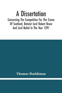 Produktbild: A Dissertation; Concerning The Competition For The Crown Of Scotland, Betwixt Lord Robert Bruce And Lord Baliol In The Year 1291; Wherein Is Proved, T