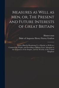 Produktbild: Measures as Well as Men, or, The Present and Future Interests of Great Britain: With a Plan for Rendering Us a Martial, as Well as a Commercial, Peopl
