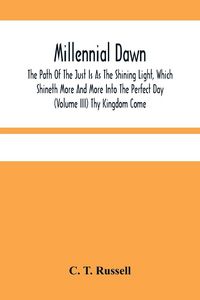 Produktbild: Millennial Dawn; The Path Of The Just Is As The Shining Light, Which Shineth More And More Into The Perfect Day (Volume Iii) Thy Kingdom Come