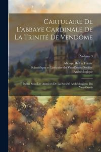 Produktbild: Cartulaire De L'abbaye Cardinale De La Trinit&eacute; De Vend&ocirc;me: Publi&eacute; Sous Les Auspices De La Soci&eacute;t&eacute; Arch&eacute;ologique Du Vend&ocirc;mois; Volume 3