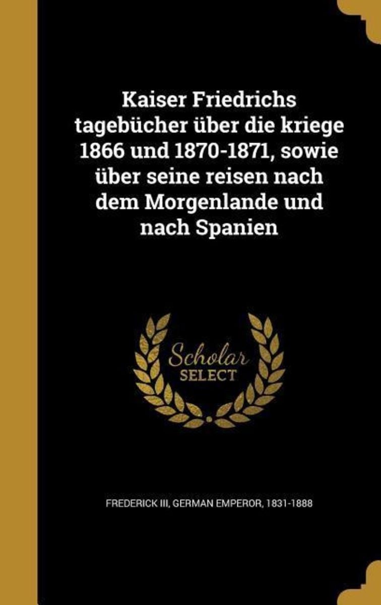 Kaiser Friedrichs Tagebücher über Die Kriege 1866 Und 1870 1871 Sowie über Seine Reisen Nach 5588