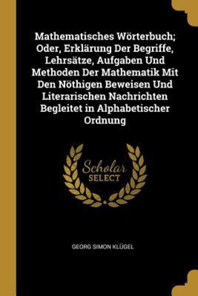 Mathematisches Wörterbuch; Oder, Erklärung Der Begriffe, Lehrsätze ...